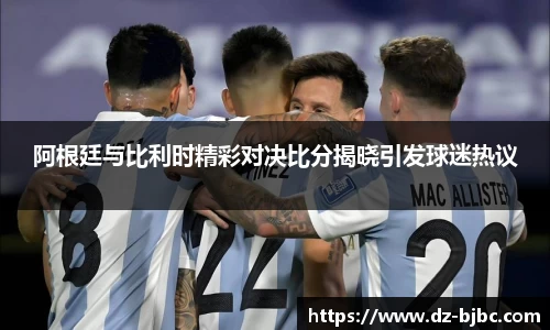 阿根廷与比利时精彩对决比分揭晓引发球迷热议